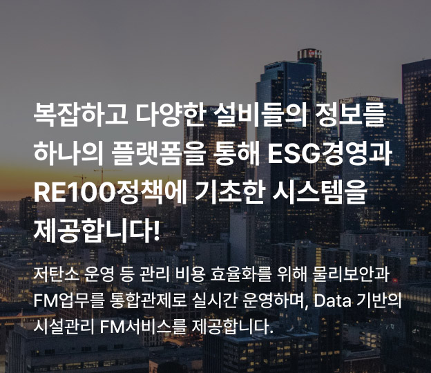 복잡하고 다양한 설비들의 정보를 하나의 플랫폼을 통해 ESG경영과 RE100정책에 기초한 시스템을 제공합니다! 저탄소 운영 등 관리 비용 효율화를 위해 물리보안과 FM업무를 통합관제로 실시간 운영하며, Data 기반의 시설관리 FM서비스를 제공합니다.