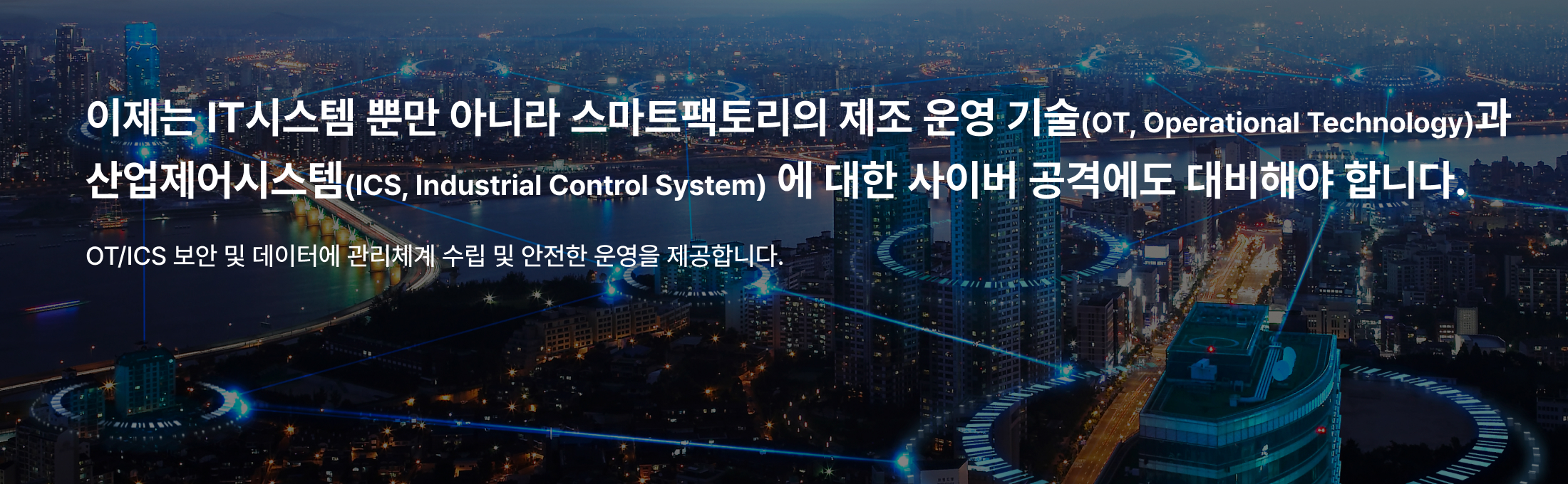 이제는 사이버 공격에 IT 뿐만 아니라 OT/ICS 에 대한
보안을 검토하고 운영을 하여야 합니다.
OT/ICS 보안 및 데이터에 대한
관리 체계 수립 및 안전한 운영을 제공하겠습니다.