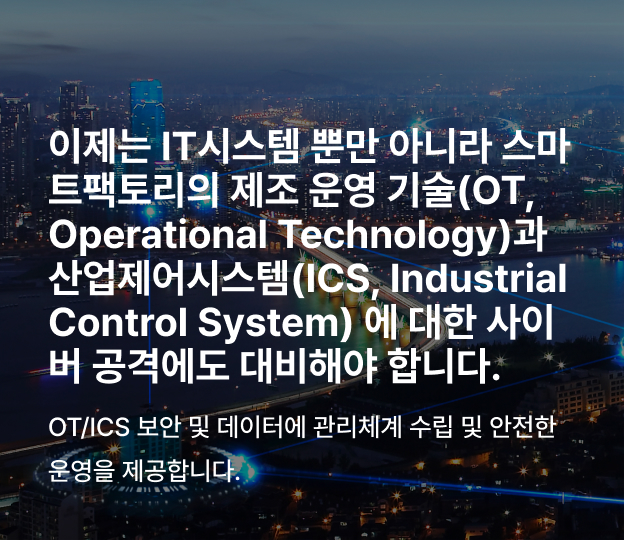 이제는 사이버 공격에 IT 뿐만 아니라 OT/ICS 에 대한
보안을 검토하고 운영을 하여야 합니다.
OT/ICS 보안 및 데이터에 대한
관리 체계 수립 및 안전한 운영을 제공하겠습니다.