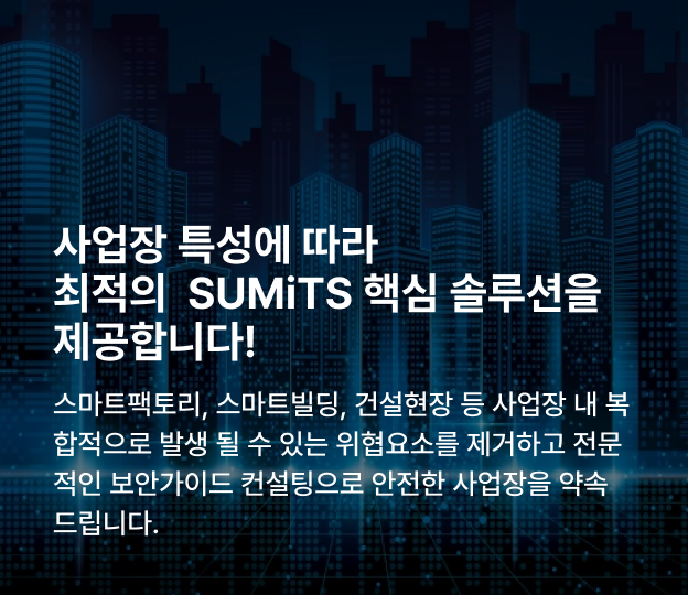 SUMiTS 패키지 서비스는
국가중요시설, 오피스/건물, 제조 및 건설현장 등
사업장내 복합적으로 발생 될 수 있는 위협요소와
표준인증 보안가이드에 준한 컨설팅으로
이용자가 손쉽게 다가갈 수 있는 고객 맞춤형 서비스 입니다.