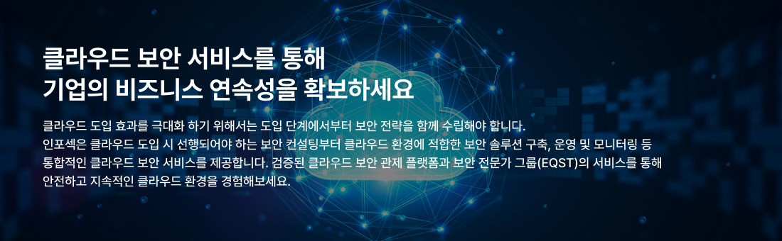 클라우드 보안 서비스를 통해 기업의 비즈니스 연속성을 확보하세요 클라우드 도입 효과를 극대화 하기 위해서는 도입 단계에서부터 보안 전략을 함께 수립해야 합니다. 인포섹은 클라우드 도입 시 선행되어야 하는 보안 컨설팅부터 클라우드 환경에 적합한 보안 솔루션 구축, 운영 및 모니터링 등 통합적인 클라우드 보안 서비스를 제공합니다. 검증된 클라우드 보안관제 플랫폼과 보안 전문가 그룹(EQST)의 서비스를 통해 안전하고 지속적인 클라우드 환경을 경험해보세요.