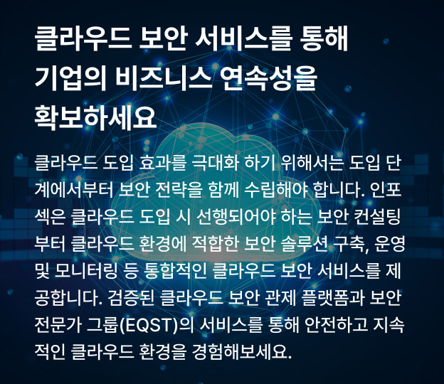클라우드 보안 서비스를 통해 기업의 비즈니스 연속성을 확보하세요 클라우드 도입 효과를 극대화 하기 위해서는 도입 단계에서부터 보안 전략을 함께 수립해야 합니다. 인포섹은 클라우드 도입 시 선행되어야 하는 보안 컨설팅부터 클라우드 환경에 적합한 보안 솔루션 구축, 운영 및 모니터링 등 통합적인 클라우드 보안 서비스를 제공합니다. 검증된 클라우드 보안관제 플랫폼과 보안 전문가 그룹(EQST)의 서비스를 통해 안전하고 지속적인 클라우드 환경을 경험해보세요.