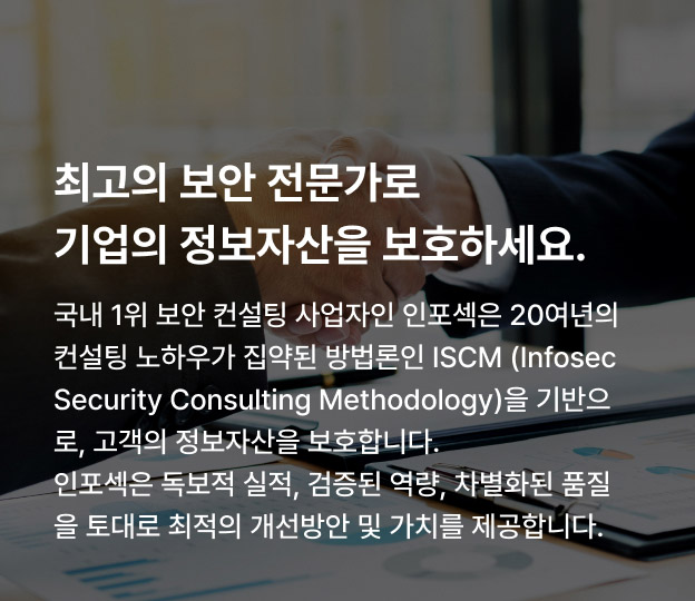 최고의 보안 전문가로 기업의 정보자산을 보호하세요. 국내 1위 보안 컨설팅 사업자인 인포섹은 20여년의 컨설팅 노하우가 집약된 방법론인 ISCM(Infosec Security Consulting Methodology)을 기반으로, 고객의 정보자산을 보호합니다. 인포섹은 독보적 실적, 검증된 역량, 차별화된 품질을 토대로 최적의 개선방안 및 가치를 제공합니다.