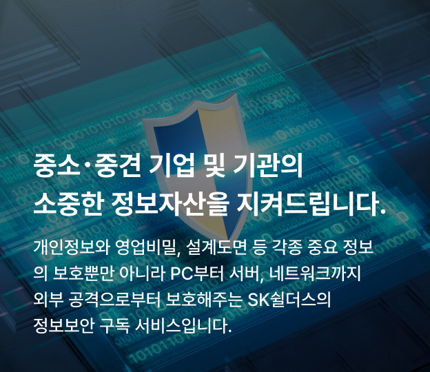 중소･중견 기업 및 기관의 소중한 정보자산을 지켜드립니다. 개인정보와 영업비밀, 설계도면 등 각종 중요 정보의 보호뿐만 아니라 PC부터 서버, 네트워크까지 외부 공격으로부터 보호해주는 SK쉴더스의 정보보안 구독 서비스입니다.