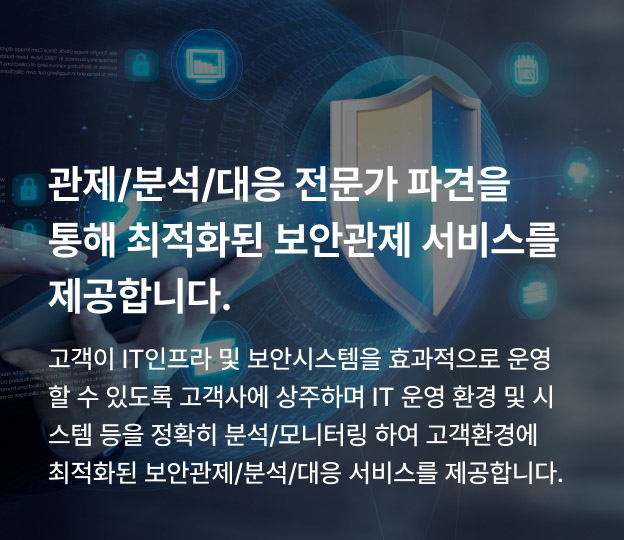 관제/분석/대응 전문가 파견을 통해 최적화된 보안관제 서비스를 제공합니다. 고객이 IT인프라 및 보안시스템을 효과적으로 운영할 수 있도록 고객사에 상주하며 IT 운영 환경 및 시스템 등을 정확히 분석/모니터링 하여 고객환경에 최적화된 보안관제/분석/대응 서비스를 제공합니다.