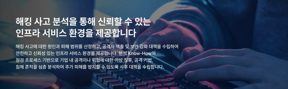 해킹 사고 분석을 통해 신뢰할 수 있는 인프라 서비스 환경을 제공합니다 해킹 사고에 대한 원인과 피해 범위를 산정하고, 공격자 색출 및 보안 강화 대책을 수립하여 안전하고 신뢰성 있는 인프라 서비스 환경을 제공합니다. 분석 Know-How와 점검 프로세스 기반으로 기업 내 공격이나 위협에 대한 이상 징후, 공격 기법, 침해 흔적을 심층 분석하여 추가 피해를 방지할 수 있도록 사후 대책을 수립합니다.