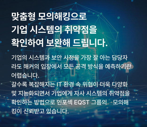 맞춤형 모의해킹으로 기업 시스템의 취약점을 확인하여 보완해 드립니다. 기업의 시스템과 보안 사정을 가장 잘 아는 담당자라도 해커의 입장에서 모든 공격 방식을 예측하기란 어렵습니다. 갈수록 복잡해지는 IT 환경 속 위협이 더욱 다양화 및 지능화되면서 기업에게 자사 시스템의 취약점을 확인하는 방법으로 인포섹 EQST 그룹의 모의해킹이 신뢰받고 있습니다.