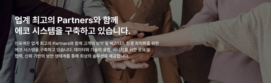 업계 최고의 Partners와 함께 에코 시스템을 구축하고 있습니다. 인포섹은 업계 최고의 Partners와 함께 고객의 보안 및 비즈니스 환경 최적화를 위한 에코 시스템을 구축하고 있습니다. 데이터와 기술의 융합, 시너지를 위한 공유 및 협력, 신뢰 기반의 보안 생태계를 통해 최상의 솔루션을 제공합니다.