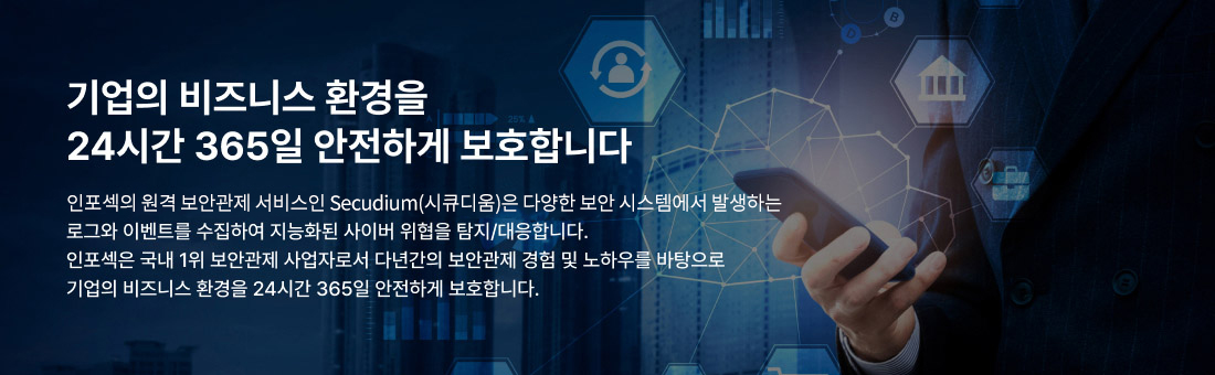 기업의 비즈니스 환경을 24시간 365일 안전하게 보호합니다 인포섹의 원격 보안관제 서비스는 다양한 보안 시스템에서 발생하는 로그와 이벤트를 수집하여 지능화된 사이버 위협을 탐지/대응합니다. 인포섹은 국내 1위 보안관제 사업자로서 다년간의 보안관제 경험 및 노하우를 바탕으로 기업의 비즈니스 환경을 24시간 365일 안전하게 보호합니다.