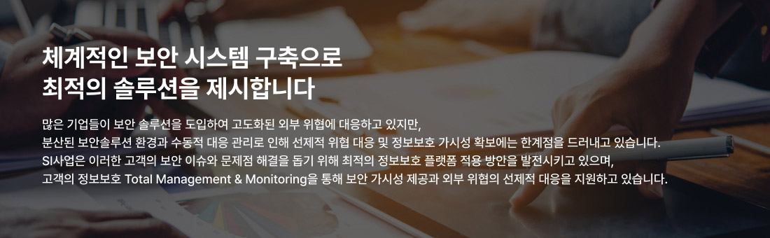 체계적인 보안 시스템 구축으로 최적의 솔루션을 제시합니다 많은 기업들이 보안 솔루션을 도입하여 고도화된 외부 위협에 대응하고 있지만, 분산된 보안솔루션 환경과 수동적 대응 관리로 인해 선제적 위협 대응 및 정보보호 가시성 확보에는 한계점을 드러내고 있습니다. SI사업은 이러한 고객의 보안 이슈와 문제점 해결을 돕기 위해 최적의 정보보호 플랫폼 적용 방안을 발전시키고 있으며, 고객의 정보보호 Total Management & Monitoring을 통해 보안 가시성 제공과 외부 위협의 선제적 대응을 지원하고 있습니다.