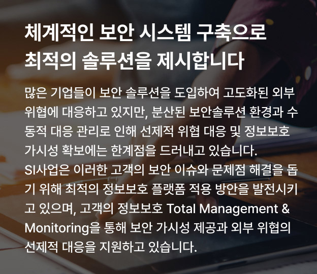 체계적인 보안 시스템 구축으로 최적의 솔루션을 제시합니다 많은 기업들이 보안 솔루션을 도입하여 고도화된 외부 위협에 대응하고 있지만, 분산된 보안솔루션 환경과 수동적 대응 관리로 인해 선제적 위협 대응 및 정보보호 가시성 확보에는 한계점을 드러내고 있습니다. SI사업은 이러한 고객의 보안 이슈와 문제점 해결을 돕기 위해 최적의 정보보호 플랫폼 적용 방안을 발전시키고 있으며, 고객의 정보보호 Total Management & Monitoring을 통해 보안 가시성 제공과 외부 위협의 선제적 대응을 지원하고 있습니다.
