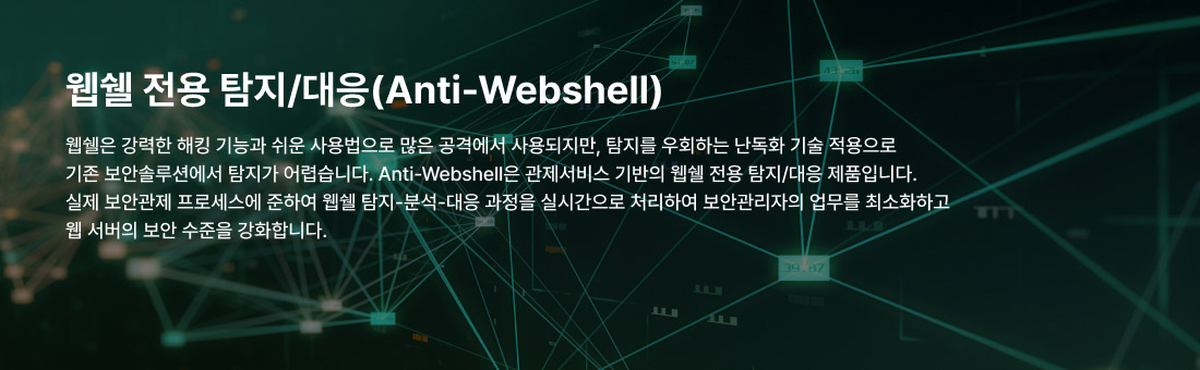 웹쉘 전용 탐지/대응(Anti-Webshell) 웹쉘은 강력한 해킹 기능과 쉬운 사용법으로 많은 공격에서 사용되지만, 탐지를 우회하는 난독화 기술 적용으로 기존 보안솔루션에서 탐지가 어렵습니다. Anti-Webshell은 관제서비스 기반의 웹쉘 전용 탐지/대응 제품입니다. 실제 보안관제 프로세스에 준하여 웹쉘 탐지-분석-대응 과정을 실시간으로 처리하여 보안관리자의 업무를 최소화하고 웹 서버의 보안 수준을 강화합니다.